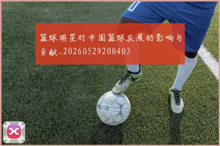 篮球明星对中国篮球发展的影响与贡献_20260529200403