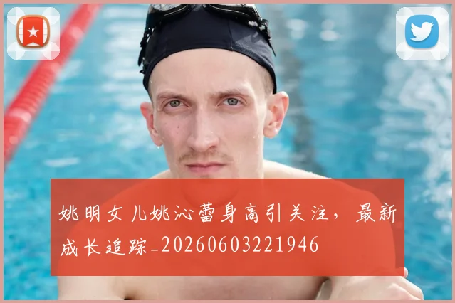 姚明女儿姚沁蕾身高引关注,最新成长追踪_20260603221946